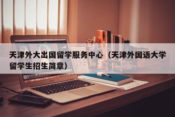 天津外大出国留学服务中心（天津外国语大学留学生招生简章）