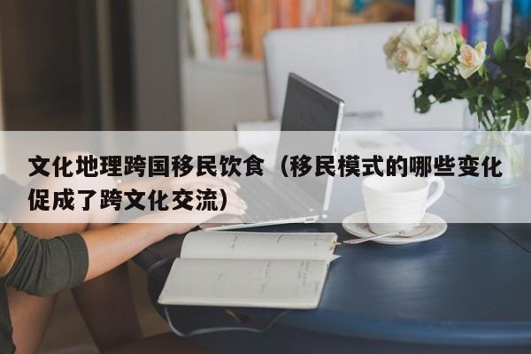 文化地理跨国移民饮食（移民模式的哪些变化促成了跨文化交流）