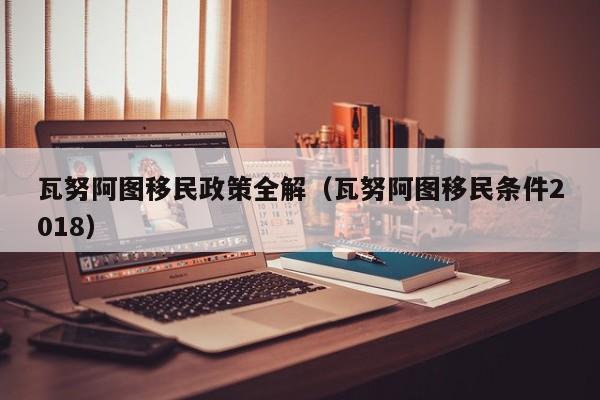瓦努阿图移民政策全解（瓦努阿图移民条件2018）