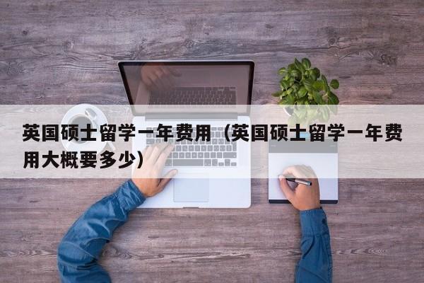 英国硕士留学一年费用（英国硕士留学一年费用大概要多少）
