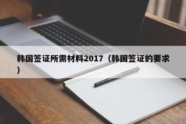 韩国签证所需材料2017（韩国签证的要求）