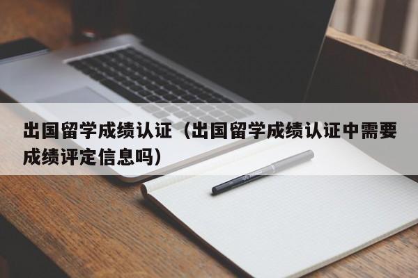 出国留学成绩认证（出国留学成绩认证中需要成绩评定信息吗）