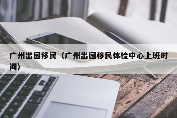 广州出国移民（广州出国移民体检中心上班时间）