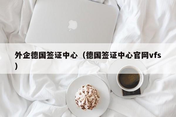 外企德国签证中心（德国签证中心官网vfs）