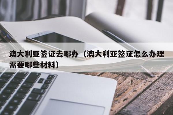 澳大利亚签证去哪办（澳大利亚签证怎么办理需要哪些材料）