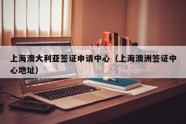 上海澳大利亚签证申请中心（上海澳洲签证中心地址）