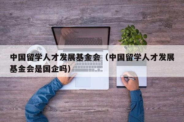 中国留学人才发展基金会（中国留学人才发展基金会是国企吗）