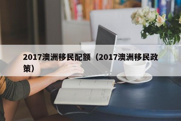 2017澳洲移民配额（2017澳洲移民政策）