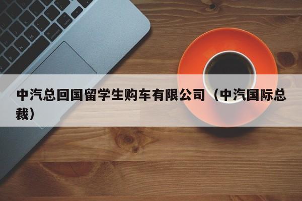 中汽总回国留学生购车有限公司（中汽国际总裁）