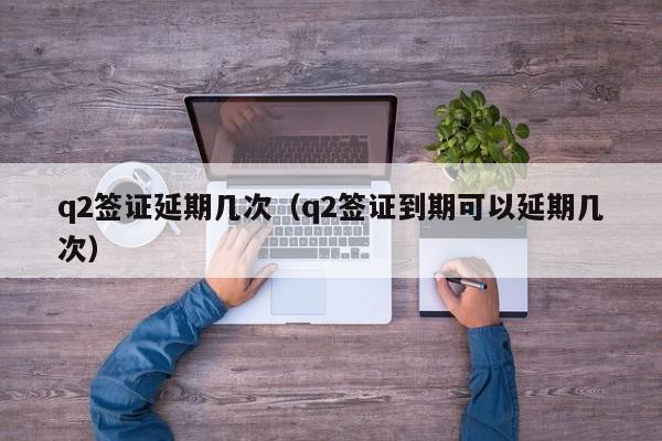 q2签证延期几次（q2签证到期可以延期几次）