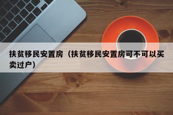 扶贫移民安置房（扶贫移民安置房可不可以买卖过户）
