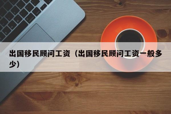 出国移民顾问工资（出国移民顾问工资一般多少）