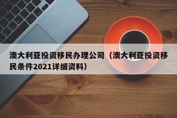 澳大利亚投资移民办理公司（澳大利亚投资移民条件2021详细资料）