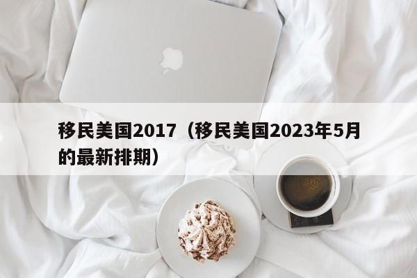 移民美国2017（移民美国2023年5月的最新排期）