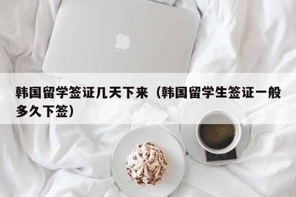 韩国留学签证几天下来（韩国留学生签证一般多久下签）