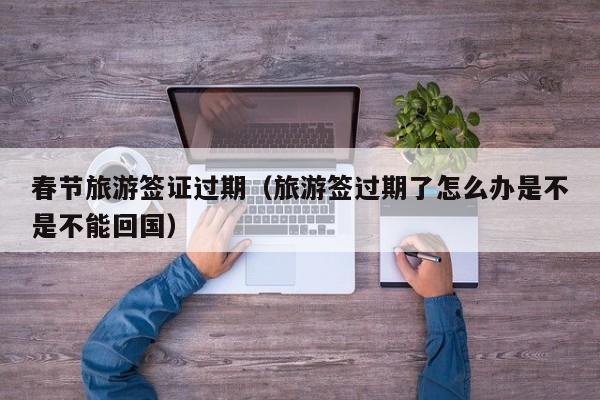 春节旅游签证过期（旅游签过期了怎么办是不是不能回国）