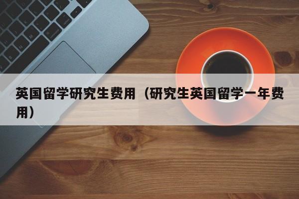 英国留学研究生费用（研究生英国留学一年费用）