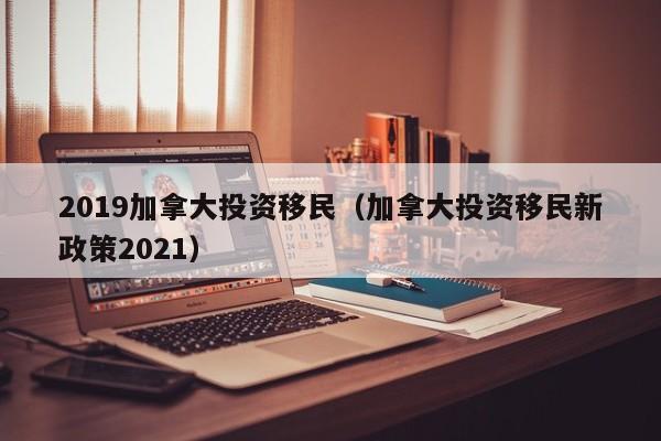 2019加拿大投资移民（加拿大投资移民新政策2021）