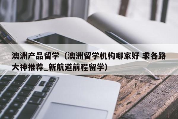 澳洲产品留学（澳洲留学机构哪家好 求各路大神推荐_新航道前程留学）