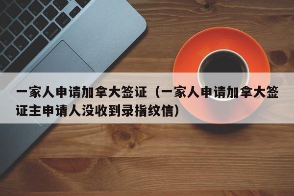 一家人申请加拿大签证（一家人申请加拿大签证主申请人没收到录指纹信）