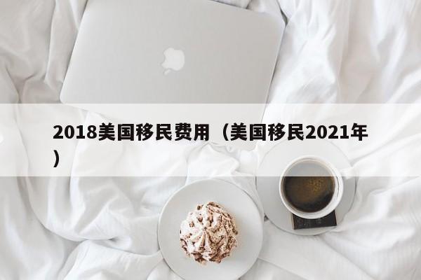 2018美国移民费用（美国移民2021年）