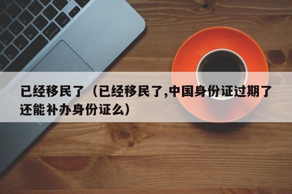 已经移民了（已经移民了,中国身份证过期了还能补办身份证么）