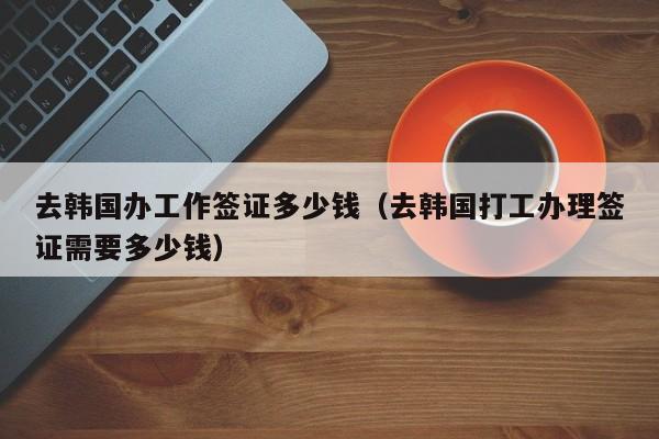 去韩国办工作签证多少钱（去韩国打工办理签证需要多少钱）