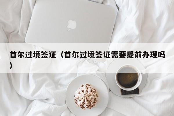 首尔过境签证（首尔过境签证需要提前办理吗）