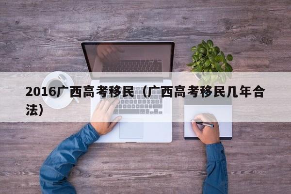 2016广西高考移民（广西高考移民几年合法）