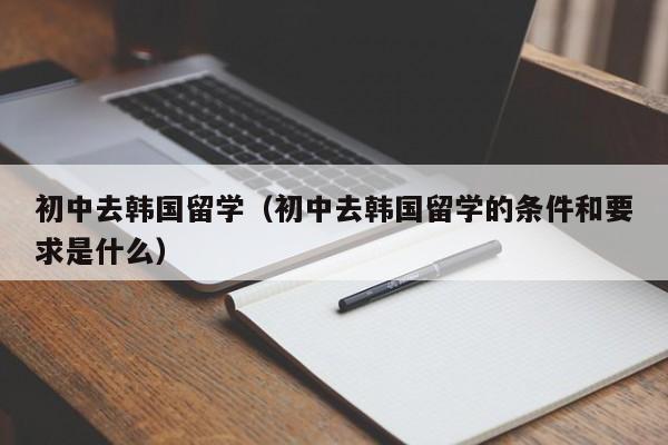 初中去韩国留学（初中去韩国留学的条件和要求是什么）