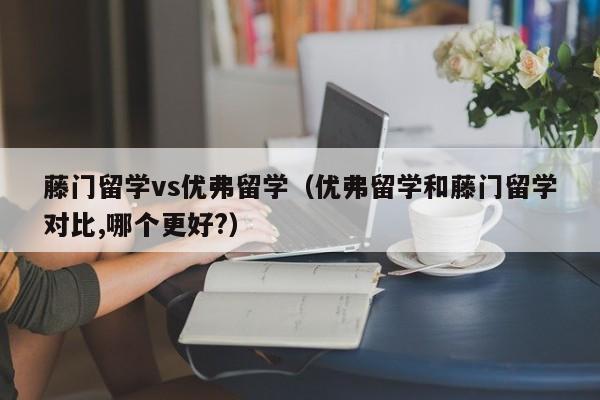 藤门留学vs优弗留学（优弗留学和藤门留学对比,哪个更好?）