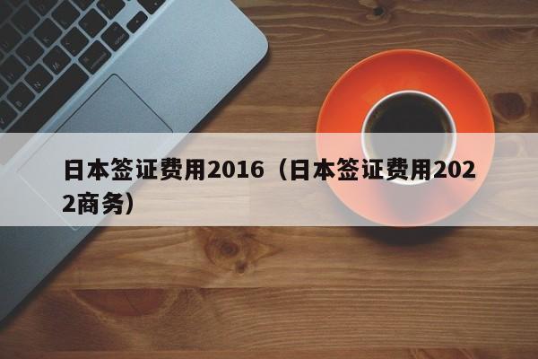 日本签证费用2016（日本签证费用2022商务）