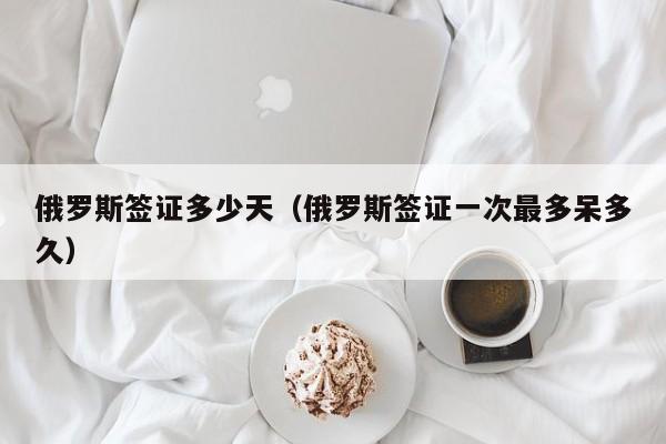 俄罗斯签证多少天（俄罗斯签证一次最多呆多久）