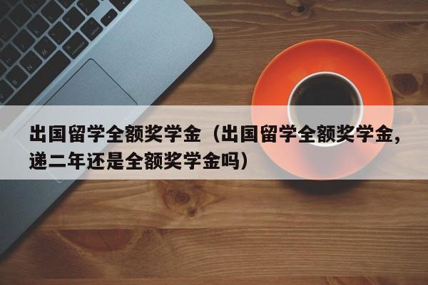 出国留学全额奖学金（出国留学全额奖学金,递二年还是全额奖学金吗）