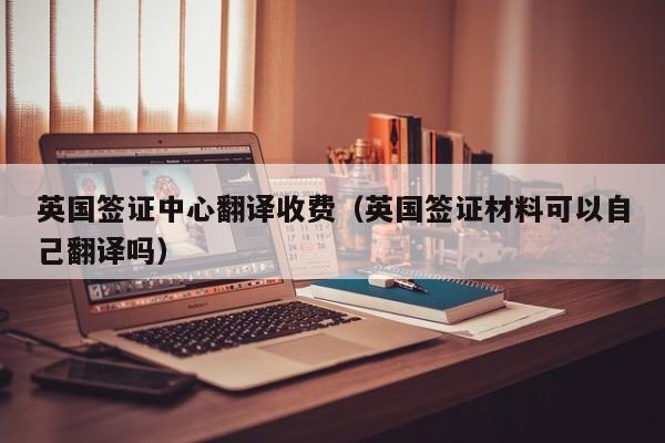 英国签证中心翻译收费（英国签证材料可以自己翻译吗）