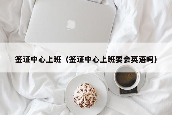 签证中心上班（签证中心上班要会英语吗）