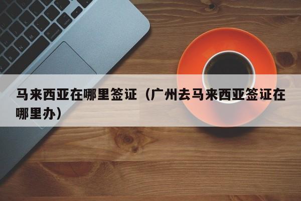 马来西亚在哪里签证（广州去马来西亚签证在哪里办）