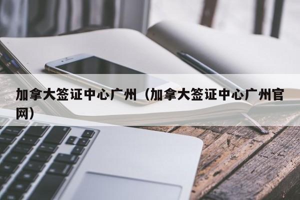 加拿大签证中心广州（加拿大签证中心广州官网）