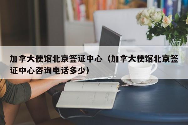 加拿大使馆北京签证中心（加拿大使馆北京签证中心咨询电话多少）