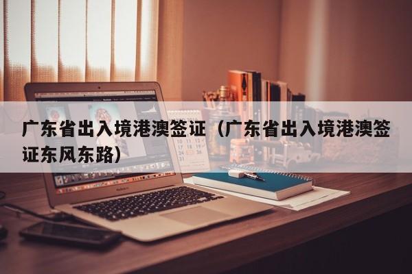广东省出入境港澳签证（广东省出入境港澳签证东风东路）