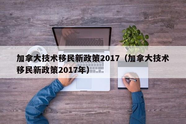 加拿大技术移民新政策2017（加拿大技术移民新政策2017年）