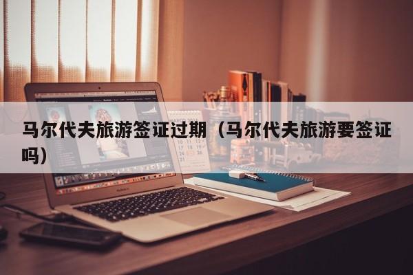 马尔代夫旅游签证过期（马尔代夫旅游要签证吗）