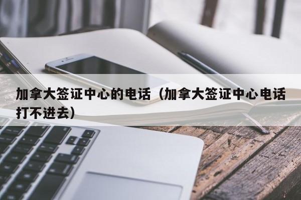 加拿大签证中心的电话（加拿大签证中心电话打不进去）