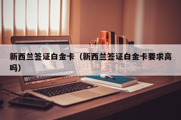 新西兰签证白金卡（新西兰签证白金卡要求高吗）