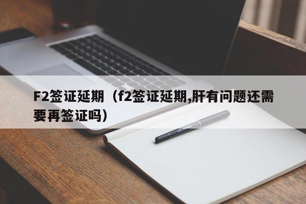 F2签证延期（f2签证延期,肝有问题还需要再签证吗）