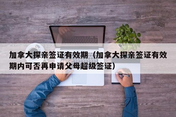 加拿大探亲签证有效期（加拿大探亲签证有效期内可否再申请父母超级签证）