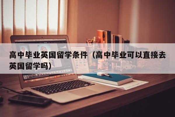 高中毕业英国留学条件（高中毕业可以直接去英国留学吗）