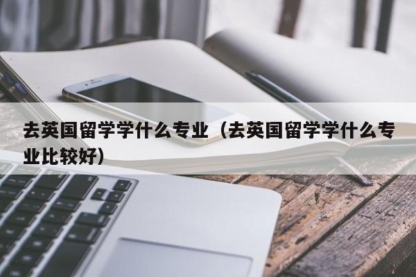 去英国留学学什么专业（去英国留学学什么专业比较好）
