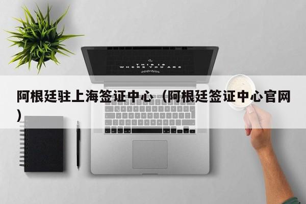 阿根廷驻上海签证中心（阿根廷签证中心官网）