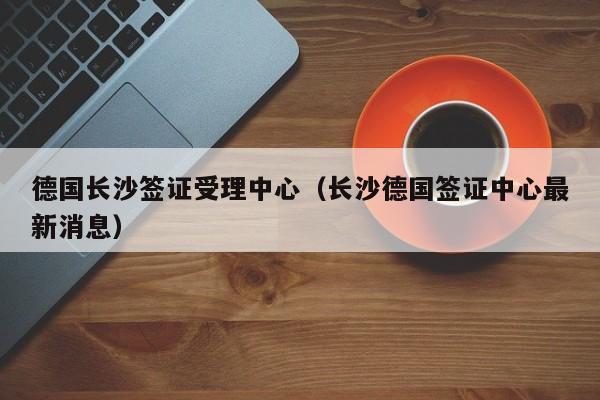 德国长沙签证受理中心（长沙德国签证中心最新消息）